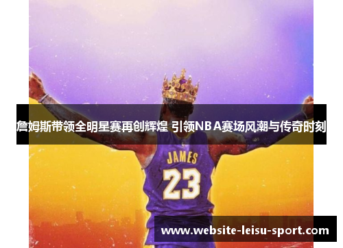 詹姆斯带领全明星赛再创辉煌 引领NBA赛场风潮与传奇时刻